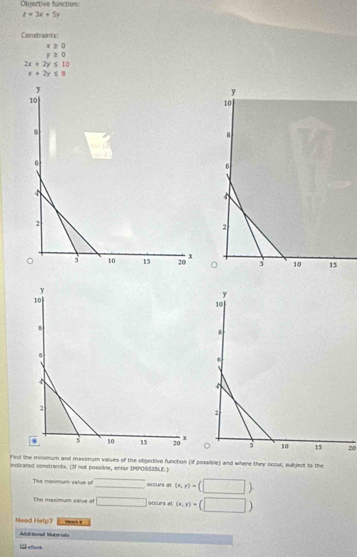 Objective function:
z=3x+5y
Constraints:
x≥ 0
y≥ 0
2x+2y≤ 10
x+2y≤ 8
20 
Find the minimum and maximum values of the objective function (if possible) and where they occur, subject to the 
indicated constraints. (If not possible, enter IMPOSSIBLE.) 
_ 
The minimum value of _occurs at (x,y)=(□ ). 
The maximum value of □ occurs at (x,y)=(□ )
Need Help? 
Add tineal Materials 
5 eSook