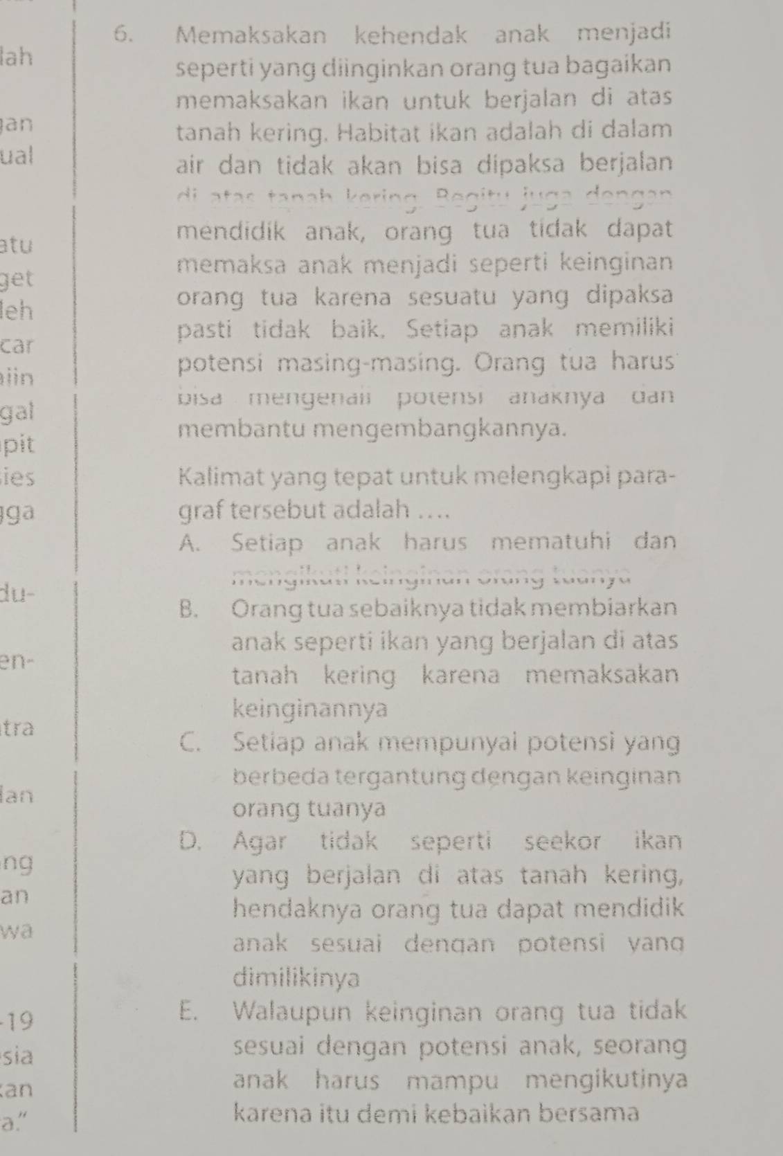 Memaksakan kehendak anak menjadi
lah
seperti yang diinginkan orang tua bagaikan
memaksakan ikan untuk berjalan di atas 
an
tanah kering. Habitat ikan adalah di dalam
ual
air dan tidak akan bisa dipaksa berjalan 
di a tas tanah k e 
atu
mendidik anak, orang tua tidak dapat
memaksa anak menjadi seperti keinginan
get
leh
orang tua karena sesuatu yang dipaksa
pasti tidak baik, Setiap anak memiliki
car
in
potensi masing-masing. Orang tua harus
gat
bisa mengenali potensi anaknya dan 
membantu mengembangkannya.
pit
ies Kalimat yang tepat untuk melengkapi para-
ga graf tersebut adalah ….
A. Setiap anak harus mematuhi dan
m engikuti k eingin an orang tuanya
du-
B. Orang tua sebaiknya tidak membiarkan
anak seperti ikan yang berjalan di atas
en-
tanah kering karena memaksakan
keinginannya
tra
C. Setiap anak mempunyai potensi yang
berbeda tergäntung dengan keinginan
Ian
orang tuanya
D. Agar tidak seperti seekor ikan
ng
yang berjalan di atas tanah kering,
an
hendaknya orang tua dapat mendidik 
wa
anak sesuai dengan potensi yang 
dimilikinya
19
E. Walaupun keinginan orang tua tidak
sia
sesuai dengan potensi anak, seorang
an
anak harus mampu mengikutinya 
a."
karena itu demi kebaìkan bersama