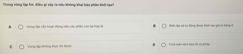 Trong vòng lặp for, điều gì xảy ra nếu không khai báo phần khởi tạo?
A Vòng lặp vẫn hoạt động nếu các phần còn lại hợp lệ. B Biến lặp sẽ tự động được khởi tạo giá trị bằng 0.
D
C Vòng lặp không thực thi được. Trình biên dịch báo lỗi cú pháp.