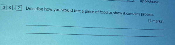 by protease. 
0 3 .[2] Describe how you would test a piece of food to show it contains protein. 
_ 
[2 marks] 
_