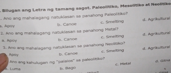 Bilugan ang Letra ng tamang sagot. Paleolitiko, Mesolitiko at Neolitiko
. Ano ang mahalagang natuklasan sa panahong Paleolitiko?
a. Apoy b. Canoe c. Smelting d. Agrikultural
2. Ano ang mahalagang natuklasan sa panahong Metal?
a. Apoy b. Canoe c. Smelting d. Agrikultural
3. Ano ang mahalagang natuklasan sa panahong Neolitiko?
Apay b. Canoe c. Smelting d. Agrikuitural
Ano ang kahulugan ng "palaios" sa paleolitiko?
c. Metal d. Gitna
a. Luma b. Bago