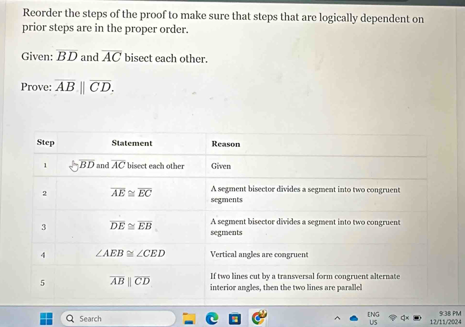 Reorder the steps of the proof to make sure that steps that are logically dependent on
prior steps are in the proper order.
Given: overline BD and overline AC bisect each other.
Prove: overline AB||overline CD.
9:38 PM
Search ENG 12/11/2024