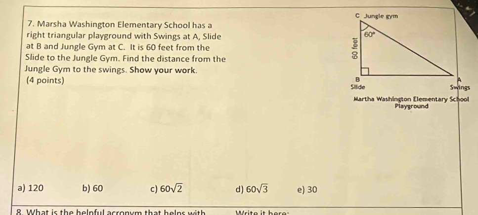 Marsha Washington Elementary School has a
right triangular playground with Swings at A, Slide
at B and Jungle Gym at C. It is 60 feet from the 
Slide to the Jungle Gym. Find the distance from the
Jungle Gym to the swings. Show your work.
(4 points) 
Martha Washington Elementary School
Playground
a) 120 b) 60 c) 60sqrt(2) d) 60sqrt(3) e) 30
8 What is the helnful acronym that helns with  Write it here