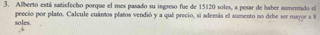 Alberto está satisfecho porque el mes pasado su ingreso fue de 15120 soles, a pesar de haber aumentado el 
precio por plato. Calcule cuántos platos vendió y a qué precio, si además el aumento no debe ser mayor a 8
soles.