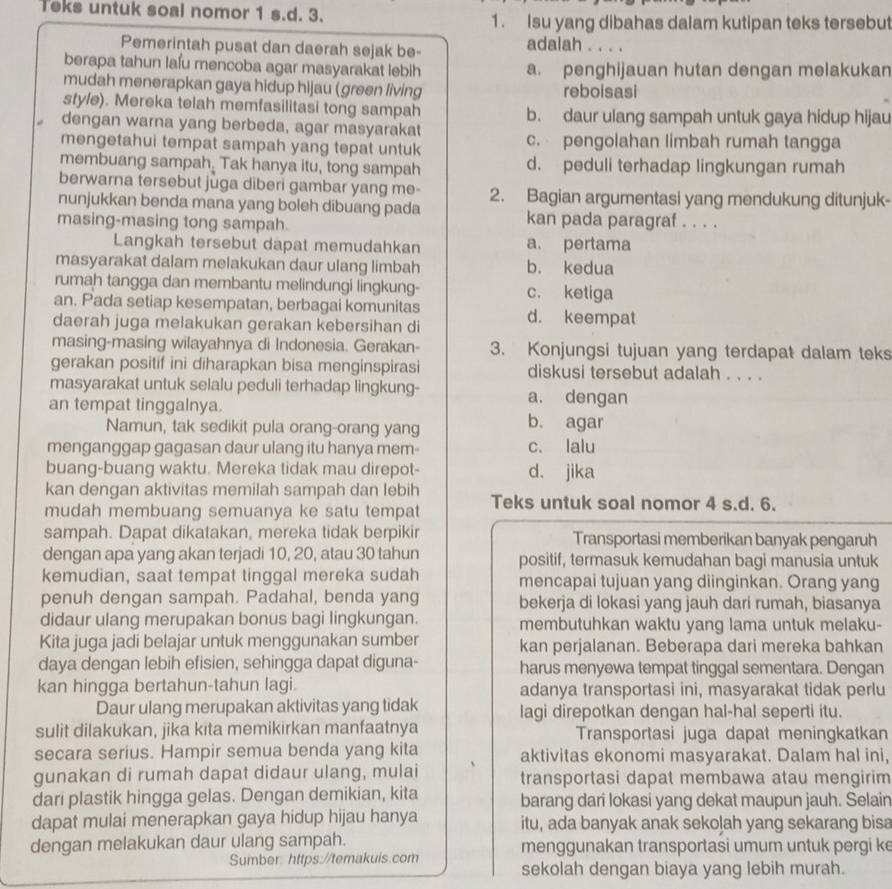 Teks untuk soal nomor 1 s.d. 3. 1. Isu yang dibahas dalam kutipan teks tersebut
Pemerintah pusat dan daerah sejak be-
adalah . . . .
berapa tahun lafu mencoba agar masyarakat lebih a. penghijauan hutan dengan melakukan
mudah menerapkan gaya hidup hijau (green living reboisasi
style). Mereka telah memfasilitasi tong sampah b. daur ulang sampah untuk gaya hidup hijau
dengan warna yang berbeda, agar masyarakat
mengetahui tempat sampah yang tepat untuk c. pengolahan limbah rumah tangga
membuang sampah. Tak hanya itu, tong sampah d. peduli terhadap lingkungan rumah
berwarna tersebut juga diberi gambar yang me- 2. Bagian argumentasi yang mendukung ditunjuk-
nunjukkan benda mana yang boleh dibuang pada
masing-masing tong sampah. kan pada paragraf . . . .
Langkah tersebut dapat memudahkan a pertama
masyarakat dalam melakukan daur ulang limbah b. kedua
rumah tangga dan membantu melindungi lingkung- c. ketiga
an. Pada setiap kesempatan, berbagai komunitas d. keempat
daerah juga melakukan gerakan kebersihan di
masing-masing wilayahnya di Indonesia. Gerakan- 3. Konjungsi tujuan yang terdapat dalam teks
gerakan positif ini diharapkan bisa menginspirasi diskusi tersebut adalah . . . .
masyarakat untuk selalu peduli terhadap lingkung- a. dengan
an tempat tinggalnya.
Namun, tak sedikit pula orang-orang yang b. agar
menganggap gagasan daur ulang itu hanya mem- c. lalu
buang-buang waktu. Mereka tidak mau direpot- d. jika
kan dengan aktivitas memilah sampah dan lebih
mudah membuang semuanya ke satu tempat Teks untuk soal nomor 4 s.d. 6.
sampah. Dapat dikatakan, mereka tidak berpikir Transportasi memberikan banyak pengaruh
dengan apa yang akan terjadi 10, 20, atau 30 tahun positif, termasuk kemudahan bagi manusia untuk
kemudian, saat tempat tinggal mereka sudah mencapai tujuan yang diinginkan. Orang yang
penuh dengan sampah. Padahal, benda yang bekerja di lokasi yang jauh dari rumah, biasanya
didaur ulang merupakan bonus bagi lingkungan. membutuhkan waktu yang lama untuk melaku-
Kita juga jadi belajar untuk menggunakan sumber kan perjalanan. Beberapa dari mereka bahkan
daya dengan lebih efisien, sehingga dapat diguna- harus menyewa tempat tinggal sementara. Dengan
kan hingga bertahun-tahun lagi. adanya transportasi ini, masyarakat tidak perlu
Daur ulang merupakan aktivitas yang tidak lagi direpotkan dengan hal-hal seperti itu.
sulit dilakukan, jika kita memikirkan manfaatnya Transportasi juga dapat meningkatkan
secara serius. Hampir semua benda yang kita aktivitas ekonomi masyarakat. Dalam hal ini,
gunakan di rumah dapat didaur ulang, mulai transportasi dapat membawa atau mengirim
dari plastik hingga gelas. Dengan demikian, kita barang dari lokasi yang dekat maupun jauh. Selain
dapat mulai menerapkan gaya hidup hijau hanya itu, ada banyak anak sekoļah yang sekarang bisa
dengan melakukan daur ulang sampah. menggunakan transportasi umum untuk pergi k
Sumber https://temakuis.com sekolah dengan biaya yang lebih murah.