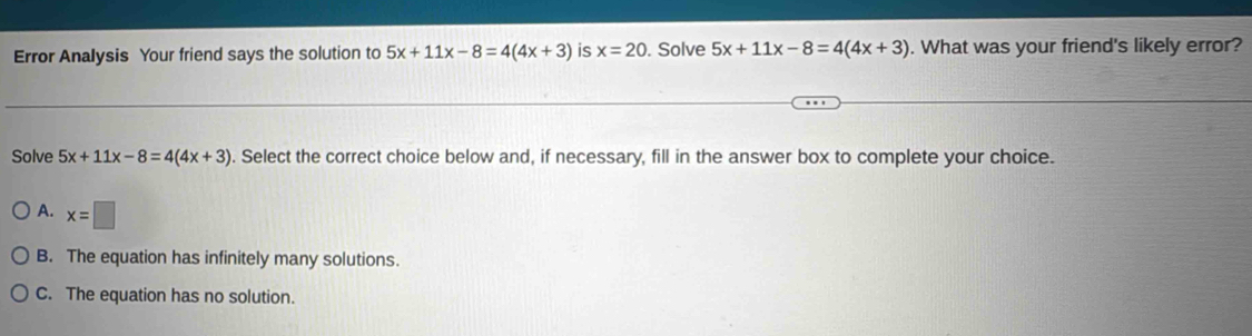 Error Analysis Your friend says the solution to 5x+11x-8=4(4x+3) is x=20. Solve 5x+11x-8=4(4x+3). What was your friend's likely error?
Solve 5x+11x-8=4(4x+3). Select the correct choice below and, if necessary, fill in the answer box to complete your choice.
A. x=□
B. The equation has infinitely many solutions.
C. The equation has no solution.