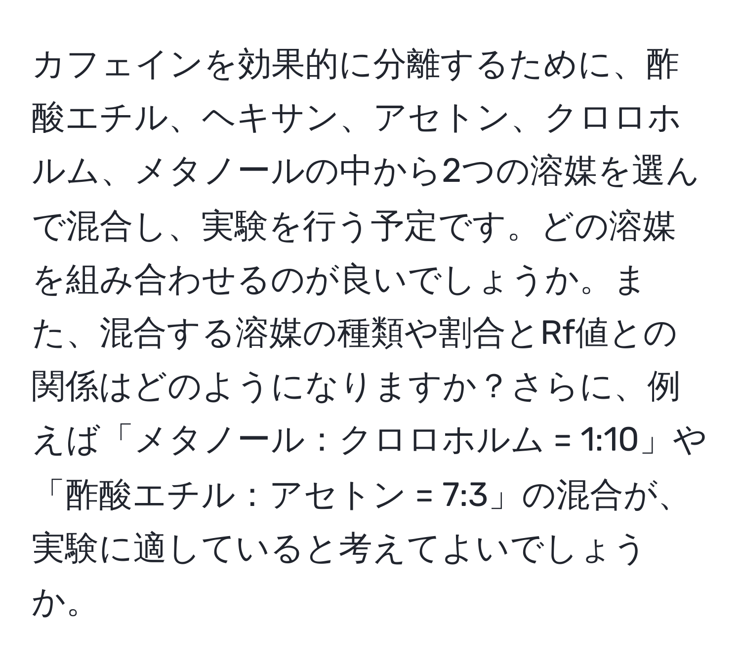 カフェインを効果的に分離するために、酢酸エチル、ヘキサン、アセトン、クロロホルム、メタノールの中から2つの溶媒を選んで混合し、実験を行う予定です。どの溶媒を組み合わせるのが良いでしょうか。また、混合する溶媒の種類や割合とRf値との関係はどのようになりますか？さらに、例えば「メタノール：クロロホルム = 1:10」や「酢酸エチル：アセトン = 7:3」の混合が、実験に適していると考えてよいでしょうか。