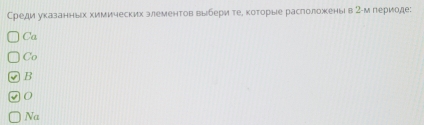 Среди указанньх химических злементов выбери тее коτорые раслоложены в 2 -м лериоде:
Ca
Co
√ B
0
Na