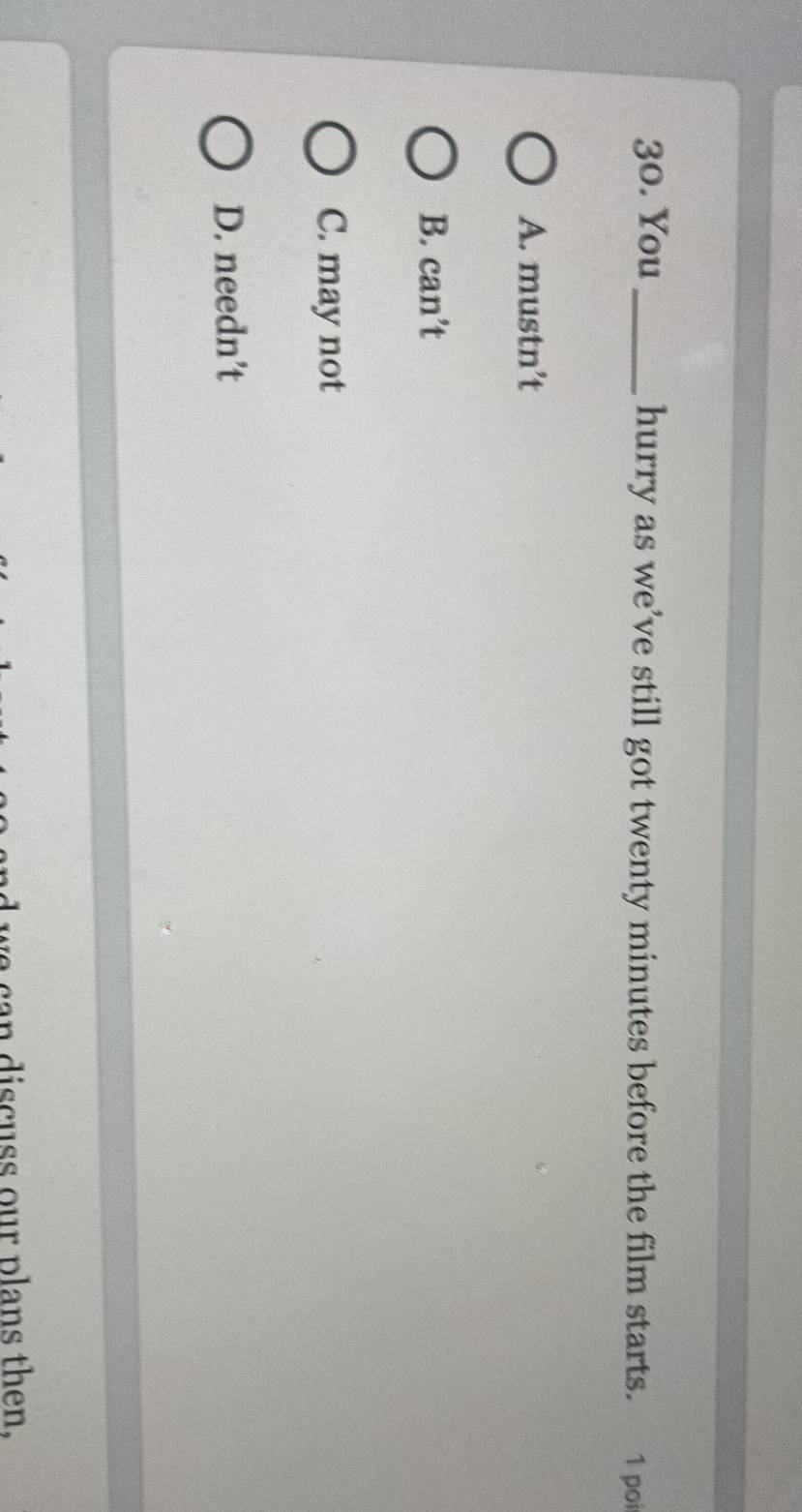 You _hurry as we’ve still got twenty minutes before the film starts. 1 poi
A. mustn’t
B. can’t
C. may not
D. needn’t
a ca n dis c uss our plans then.