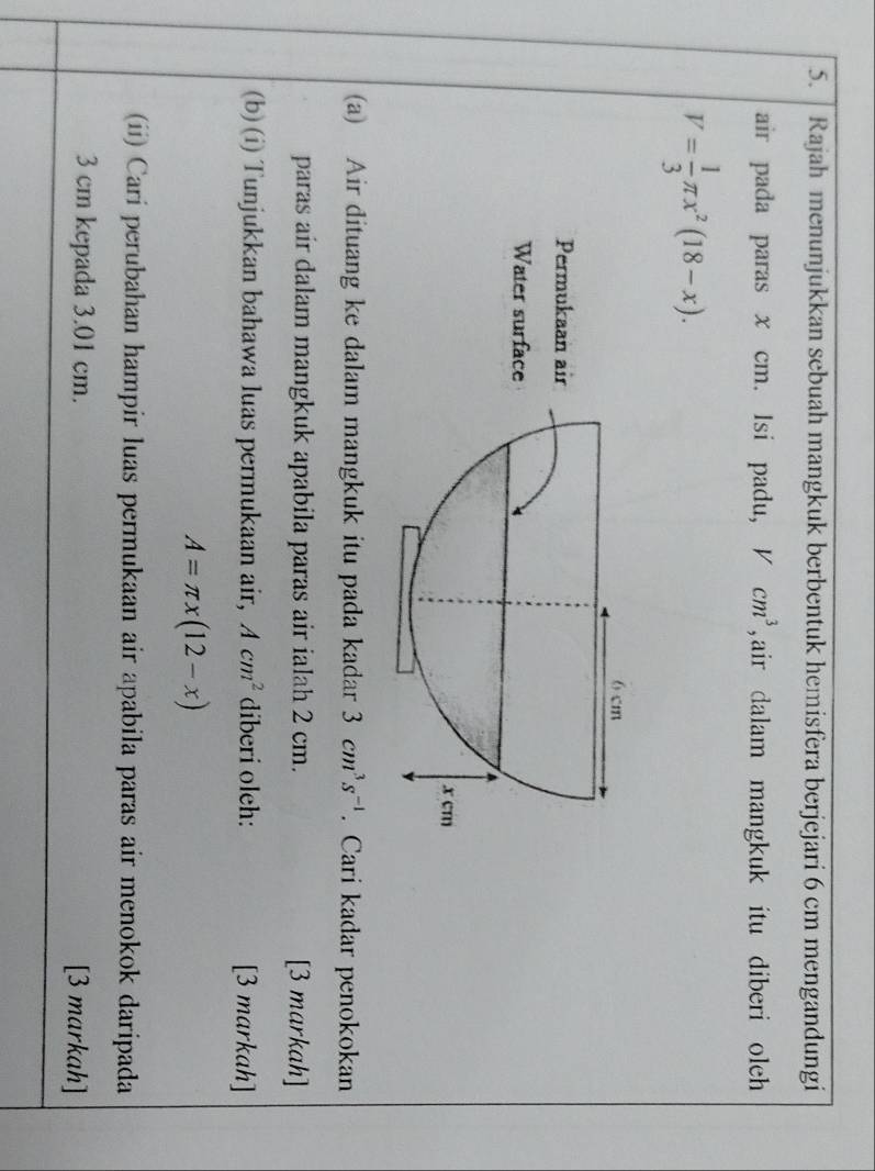 Rajah menunjukkan sebuah mangkuk berbentuk hemisfera berjejari 6 cm mengandungi 
air pada paras x cm. Isi padu, V cm^3 , air dalam mangkuk itu diberi oleh
V= 1/3 π x^2(18-x). 
(a) Air dituang ke dalam mangkuk itu pada kadar 3cm^3s^(-1). Cari kadar penokokan 
paras air dalam mangkuk apabila paras air ialah 2 cm. [3 markah] 
(b) (i) Tunjukkan bahawa luas permukaan air, Acm^2 diberi oleh: [3 markah]
A=π x(12-x)
(ii) Carí perubahan hampir luas permukaan air apabila paras air menokok daripada
3 cm kepada 3.01 cm. [3 markah]