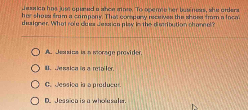 Jessica has just opened a shoe store. To operate her business, she orders
her shoes from a company. That company receives the shoes from a local
designer. What role does Jessica play in the distribution channel?
A. Jessica is a storage provider.
B. Jessica is a retailer.
C. Jessica is a producer.
D. Jessica is a wholesaler.