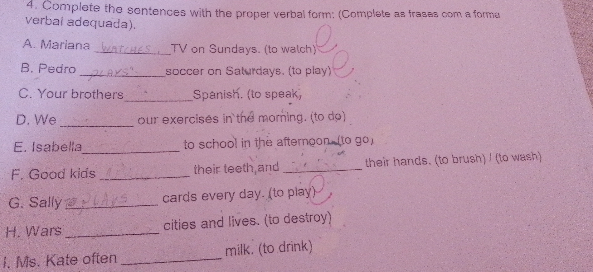 Complete the sentences with the proper verbal form: (Complete as frases com a forma 
verbal adequada). 
A. Mariana _TV on Sundays. (to watch) 
B. Pedro _soccer on Saturdays. (to play) 
C. Your brothers_ Spanish. (to speak, 
D. We _our exercises in the morning. (to do) 
E. Isabella_ to school in the afternoon, (to go) 
F. Good kids _their teeth and _their hands. (to brush) / (to wash) 
G. Sally _cards every day. (to play) 
H. Wars _cities and lives. (to destroy) 
I. Ms. Kate often _milk. (to drink)