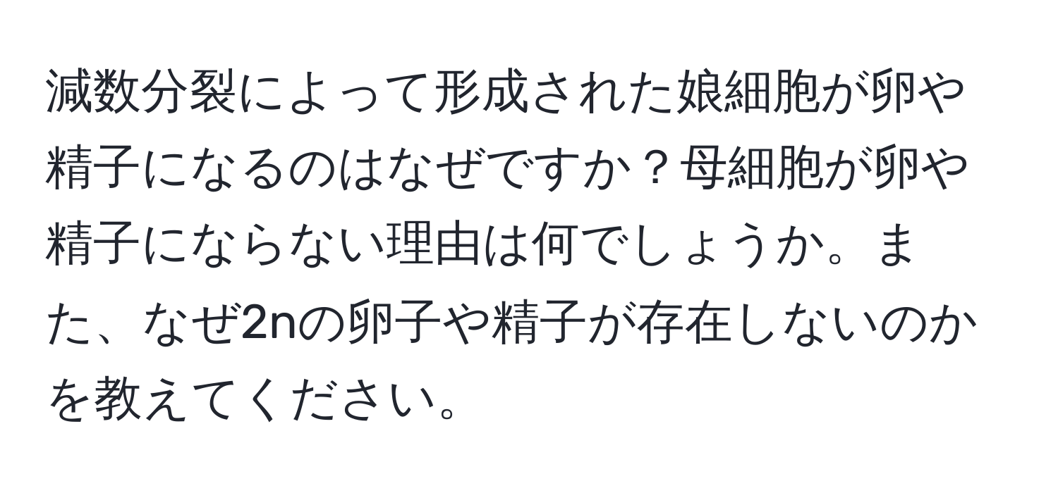 減数分裂によって形成された娘細胞が卵や精子になるのはなぜですか？母細胞が卵や精子にならない理由は何でしょうか。また、なぜ2nの卵子や精子が存在しないのかを教えてください。