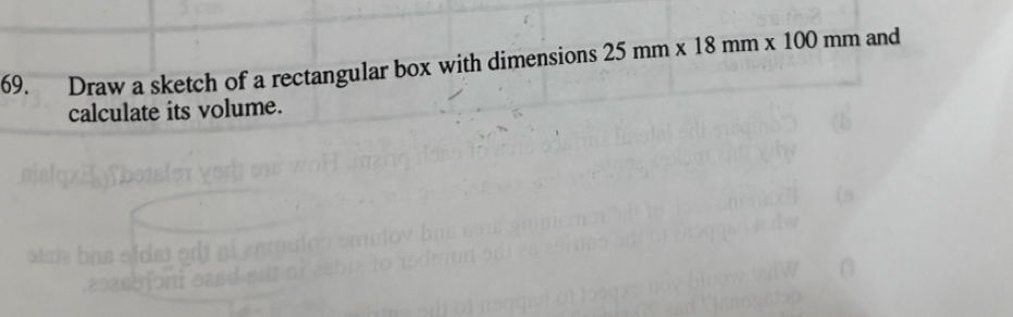 Draw a sketch of a rectangular box with dimensions 25mm* 18mm* 100mm and 
calculate its volume.