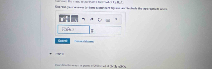 Calculate the mass in grams of 0.160 mol of C_2H_6O
Express your answer to three significant figures and include the appropriate units. 
? 
Varue g 
Submit Request Answer 
Part E 
Calculate the mass in grams of 2.68 mol of (NH_4)_2SO_4