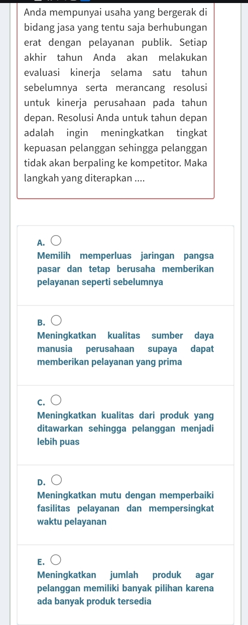 Anda mempunyai usaha yang bergerak di
bidang jasa yang tentu saja berhubungan
erat dengan pelayanan publik. Setiap
akhir tahun Anda akan melakukan
evaluasi kinerja selama satu tahun
sebelumnya serta merancang resolusi
untuk kinerja perusahaan pada tahun
depan. Resolusi Anda untuk tahun depan
adalah ingin meningkatkan tingkat
kepuasan pelanggan sehingga pelanggan
tidak akan berpaling ke kompetitor. Maka
langkah yang diterapkan ....
A.
Memilih memperluas jaringan pangsa
pasar dan tetap berusaha memberikan
pelayanan seperti sebelumnya
B.
Meningkatkan kualitas sumber daya
manusia perusahaan supaya dapat
memberikan pelayanan yang prima
C.
Meningkatkan kualitas dari produk yang
ditawarkan sehingga pelanggan menjadi
lebih puas
D.
Meningkatkan mutu dengan memperbaiki
fasilitas pelayanan dan mempersingkat
waktu pelayanan
E.
Meningkatkan jumlah produk agar
pelanggan memiliki banyak pilihan karena
ada banyak produk tersedia