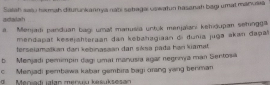 Salah satu hikmah diturunkannya nabi sebagai uswatun hasanah bagi umat manusia
adalah
a. Menjadi panduan bagi umat manusia untuk menjalani kehidupan sehingga
mendapat kesejahteraan dan kebahagiaan di dunia juga akan dapat
terseiamatkan dari kebinasaan dan siksa pada hari kiamat
b. Menjadi pemimpin dagi umat manusia agar negrinya man Sentosa
c Menjadi pembawa kabar gembira bagi orang yang benman
d Meniadi ialan menuju kesuksesan