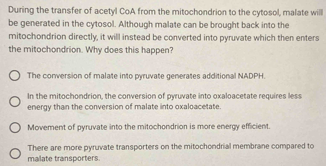 During the transfer of acetyl CoA from the mitochondrion to the cytosol, malate will
be generated in the cytosol. Although malate can be brought back into the
mitochondrion directly, it will instead be converted into pyruvate which then enters
the mitochondrion. Why does this happen?
The conversion of malate into pyruvate generates additional NADPH.
In the mitochondrion, the conversion of pyruvate into oxaloacetate requires less
energy than the conversion of malate into oxaloacetate.
Movement of pyruvate into the mitochondrion is more energy efficient.
There are more pyruvate transporters on the mitochondrial membrane compared to
malate transporters.