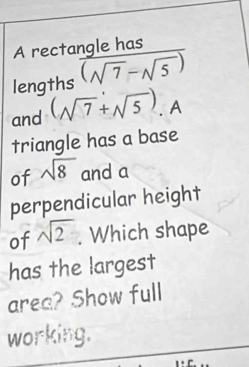 A rectangle has 
lengths overline (sqrt(7)-sqrt(5))
and (sqrt(7)+sqrt(5)). A 
triangle has a base 
of sqrt(8) and a 
perpendicular height 
of sqrt(2). Which shape 
has the largest 
area? Show full 
working.