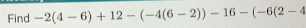 Solved: Find -2(4-6)+12-(-4(6-2))-16-(-6(2-4 [Math]