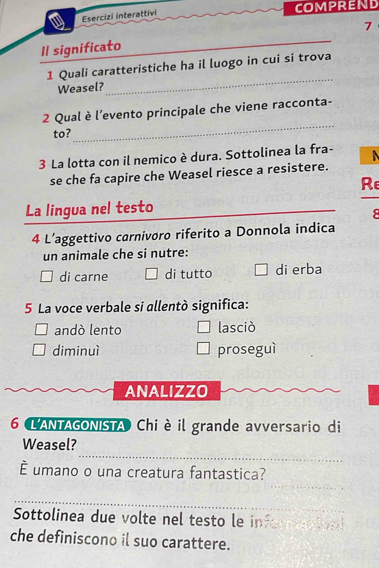 CoMPREND
Esercizi interattivi
7
Il significato
_
_
1 Quali caratteristiche ha il luogo in cui si trova
Weasel?
_
2 Qual è l’evento principale che viene racconta-
to?
_
3 La lotta con il nemico è dura. Sottolinea la fra-
se che fa capire che Weasel riesce a resistere.
Re
La lingua nel testo_
8
4 L’aggettivo carnivøro riferito a Donnola indica
un animale che si nutre:
di carne di tutto di erba
5 La voce verbale si allentò significa:
andó lento lasciò
diminuì proseguì
ANALIZZO
6 L'ANTAGONISTA Chi è il grande avversario di
_
Weasel?
_
É umano o una creatura fantastica?
_
Sottolinea due volte nel testo le informacion
che definiscono il suo carattere.