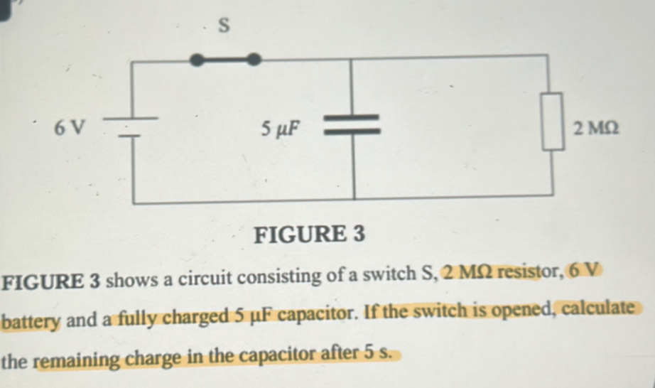 FIGURE 3 shows a circuit consisting of a switch S, 2 MΩ resistor, 6 V
battery and a fully charged 5 μF capacitor. If the switch is opened, calculate 
the remaining charge in the capacitor after 5 s.