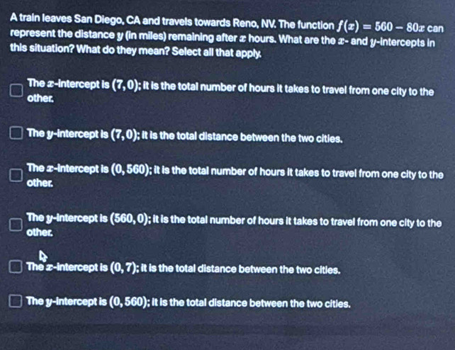 A train leaves San Diego, CA and travels towards Reno, NV. The function f(x)=560-80x can
represent the distance y (in miles) remaining after x hours. What are the x - and y-intercepts in
this situation? What do they mean? Select all that apply
The x-intercept is (7,0); it is the total number of hours it takes to travel from one city to the
other.
The y-intercept is (7,0); it is the total distance between the two cities.
The x-intercept is (0,560) ); it is the total number of hours it takes to travel from one city to the
other.
The y-intercept is (560,0) ); it is the total number of hours it takes to travel from one city to the
other.
The x-intercept is (0,7); it is the total distance between the two cities.
The y-intercept is (0,560) ); it is the total distance between the two cities.