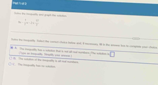 Solve the inequally and gragh the solution.
8x - 1/2 x-2*  12/2 
Solve the inequaiity. Select the correct choice below and, il necessary, fill in the answer box to complete your choice.
A. The inequality has a solution that is not all real numbers; The solution is. □ 
(Type an inequally. Simplily your answor.)
B. The solution of the inequallty is all real numbers.
C. The inequality has no solution.