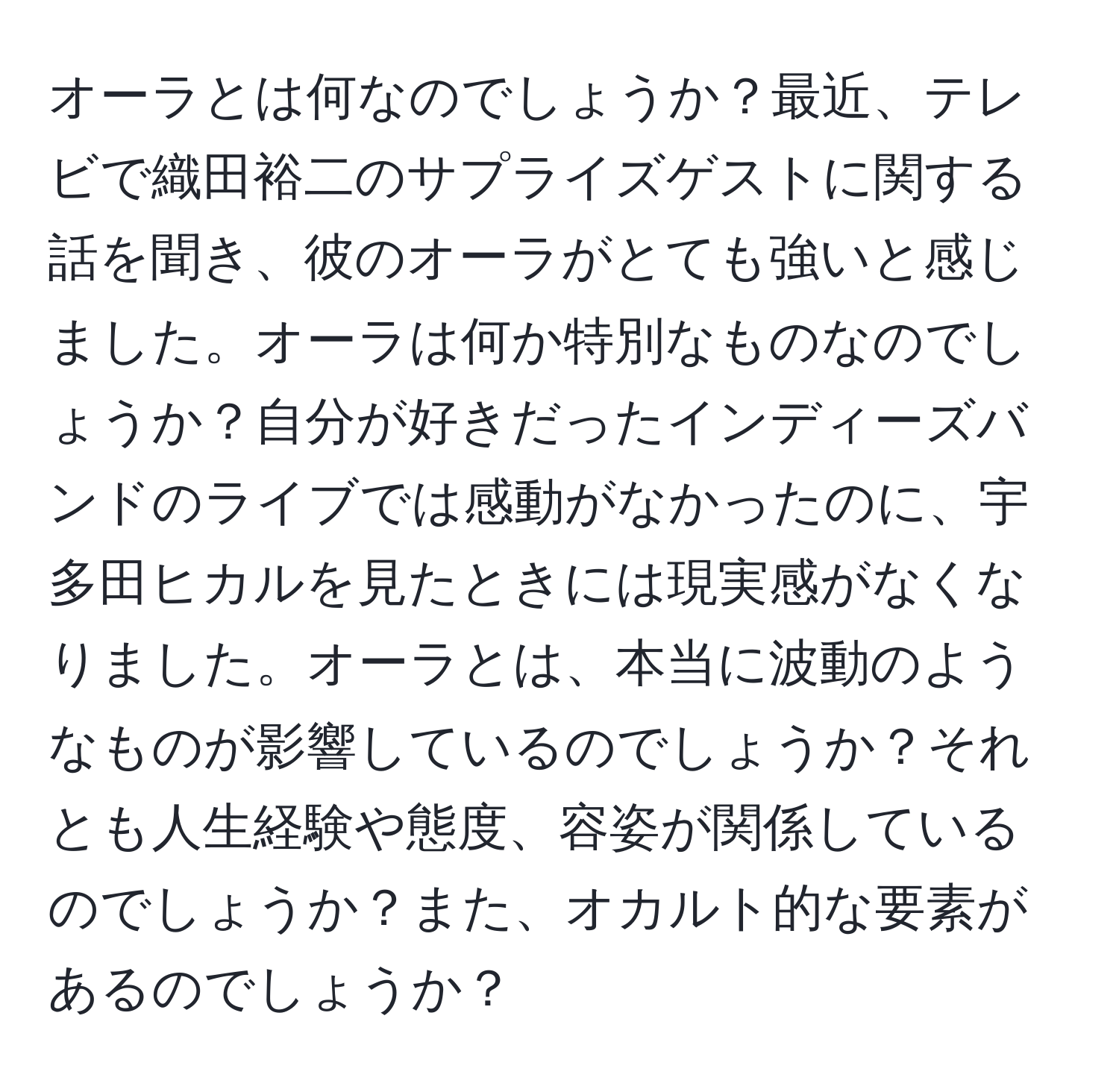 オーラとは何なのでしょうか？最近、テレビで織田裕二のサプライズゲストに関する話を聞き、彼のオーラがとても強いと感じました。オーラは何か特別なものなのでしょうか？自分が好きだったインディーズバンドのライブでは感動がなかったのに、宇多田ヒカルを見たときには現実感がなくなりました。オーラとは、本当に波動のようなものが影響しているのでしょうか？それとも人生経験や態度、容姿が関係しているのでしょうか？また、オカルト的な要素があるのでしょうか？