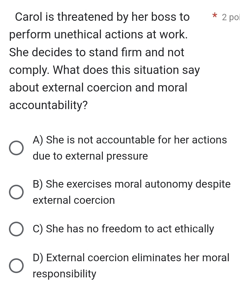 Carol is threatened by her boss to * 2 poi
perform unethical actions at work.
She decides to stand firm and not
comply. What does this situation say
about external coercion and moral
accountability?
A) She is not accountable for her actions
due to external pressure
B) She exercises moral autonomy despite
external coercion
C) She has no freedom to act ethically
D) External coercion eliminates her moral
responsibility