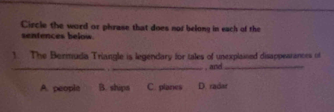 Circle the word or phrase that does nor belong in each of the
sentences below.
1. The Berimuda Triangle is legendary for tales of unexplained disappearances of
_
_, and_
A. people B. ships C. planes D. radar