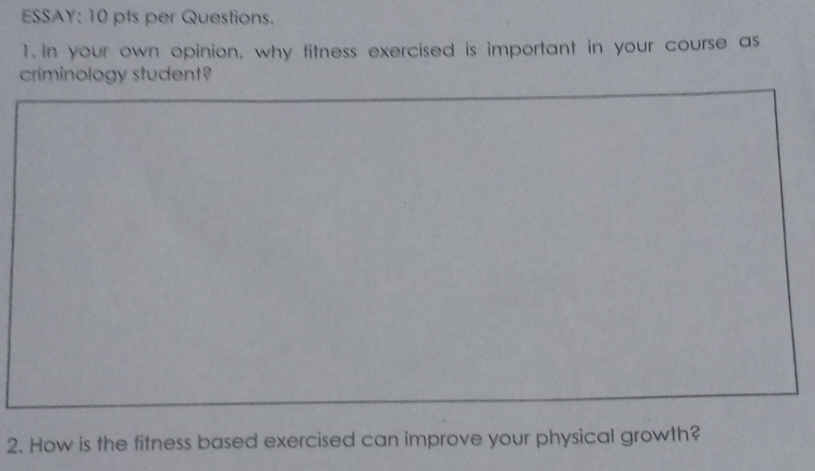 ESSAY: 10 pts per Questions. 
1.in your own opinion, why fitness exercised is important in your course as 
criminology student? 
2. How is the fitness based exercised can improve your physical growth?