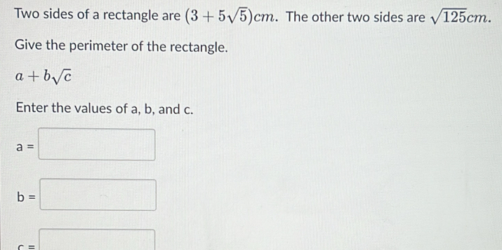 Two sides of a rectangle are (3+5sqrt(5))cm. The other two sides are sqrt(125)cm. 
Give the perimeter of the rectangle.
a+bsqrt(c)
Enter the values of a, b, and c.
a=□
b=□
c=□