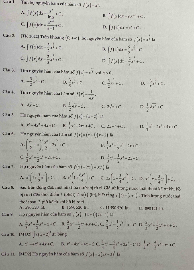 Cầu 1. Tìm họ nguyên hàm của hàm số f(x)=x^e.
A. ∈t f(x)dx= x^e/ln x +C.
B. ∈t f(x)dx=e.x^(e-1)+C.
C. ∈t f(x)dx= (x^(e+1))/e+1 +C.
D. ∈t f(x)dx=x^e+C.
Câu 2. [TK 2022] Trên khoảng (0;+∈fty ) , họ nguyên hàm của hàm số f(x)=x^(frac 3)2 là
A. ∈t f(x)dx= 3/2 x^(frac 1)2+C.
B. ∈t f(x)dx= 5/2 x^(frac 2)5+C.
C. ∈t f(x)dx= 2/5 x^(frac 5)2+C.
D. ∈t f(x)dx= 2/3 x^(frac 1)2+C.
Câu 3. Tìm nguyên hàm của hàm số f(x)=x^(frac -1)3 với x>0.
A. - 3/2 x^(frac 2)3+C. B.  3/5 x^(frac 2)3+C. C  3/2 x^(frac 2)3+C. D. - 3/5 x^(frac 2)3+C.
Câu 4. Tìm nguyên hàm của hàm số f(x)= 1/sqrt(x) .
A. sqrt(x)+C. B.  1/2 sqrt(x)+C. C. 2sqrt(x)+C. D.  1/2 sqrt(x^3)+C.
Câu 5. Họ nguyên hàm của hàm số f(x)=(x-2)^2 là
A. x^3-4x^2+4x+C. B.  1/3 x^3-2x^2+4C. C. 2x-4+C. D.  1/3 x^3-2x^2+4x+C.
Câu 6. Họ nguyên hàm của hàm số f(x)=(x+1)(x-2) là
A. ( x^2/2 +x)( x^2/2 -2x)+C. B.  1/3 x^3+ 1/2 x^2-2x+C.
C.  1/3 x^3- 1/2 x^2+2x+C.  1/3 x^3- 1/2 x^2-2x+C.
D.
Câu 7. Họ nguyên hàm của hàm số f(x)=2x(1+3x^3) là
A. x^2(1+ 3/2 x^2)+C. B. x^2(1+ 6x^3/5 )+C. C. 2x(x+ 3/4 x^4)+C D. x^2(x+ 3/4 x^3)+C.
Câu 8. Sau trận động đất, một hồ chứa nước bị rò rì. Giả sử lượng nước thất thoát kể từ khi hồ
bị rò rỉ đến thời điểm t (phút) là s(t)(lit) ), biết rằng s'(t)=(t+1)^2. Tính lượng nước thất
thoát sau 2 giờ kể từ khi hồ bị rò ri.
A. 590 520 lít. B. 1 590 520 lít. C. 11 590 520 lít. D. 890 121 lít.
Câu 9. Họ nguyên hàm của hàm số f(x)=(x+1)(2x-1) là
A.  2/3 x^3+ 1/2 x^2-x+C. B.  2/3 x^3- 1/2 x^2+x+C. C.  2/3 x^3- 1/2 x^2-x+C. D.  2/3 x^3+ 1/2 x^2+x+C.
Câu 10. [MĐ2] ∈t x(x-2)^2 dx bằng
A. x^4-4x^3+4x+C. B. x^3-4x^2+4x+C. C.  1/4 x^4- 4/3 x^3+2x^2+C. D.  1/4 x^4- 4/3 x^3+x^2+C.
Câu 11. [MĐ2] Họ nguyên hàm của hàm số f(x)=x(2x-3)^21