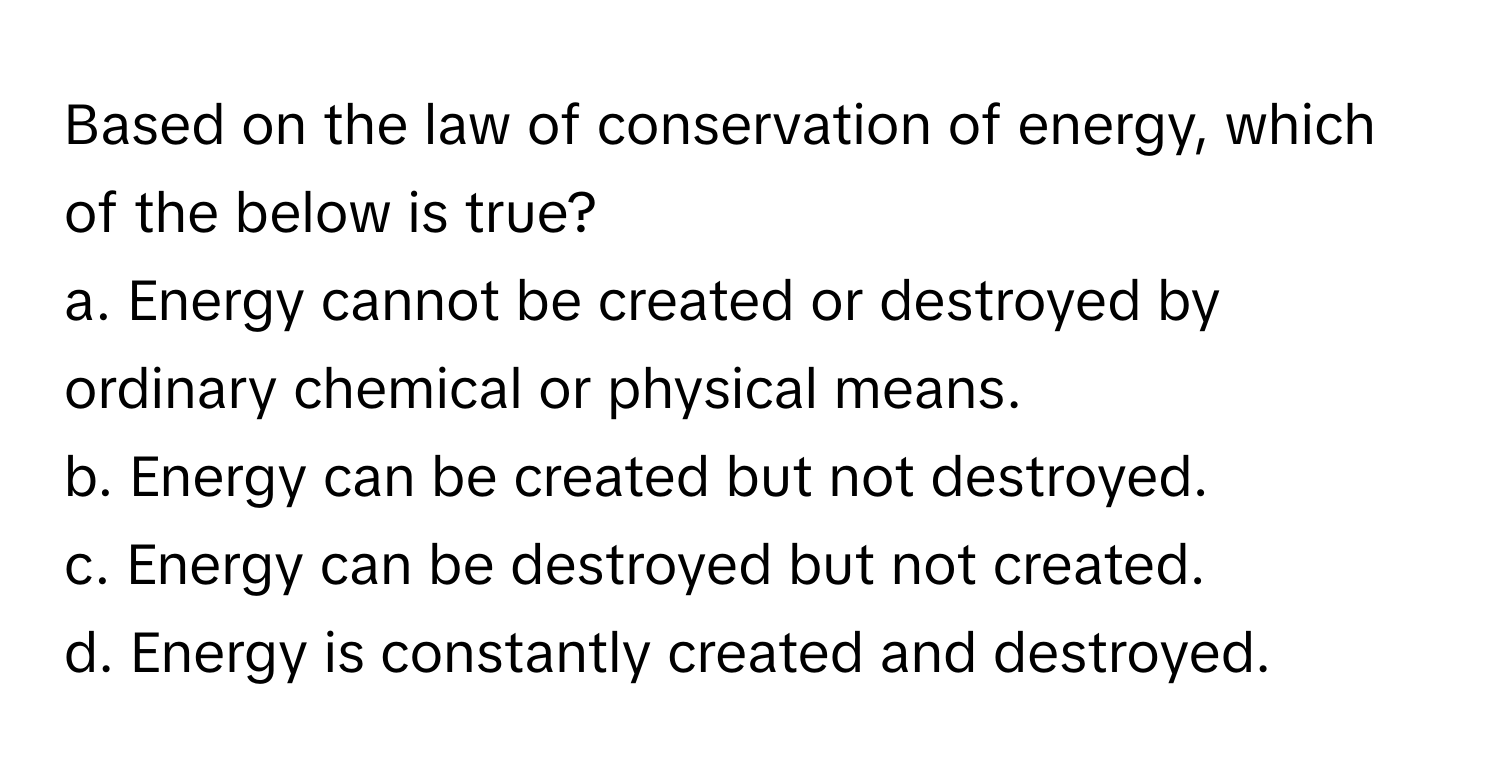 Based on the law of conservation of energy, which of the below is true?

a. Energy cannot be created or destroyed by ordinary chemical or physical means. 
b. Energy can be created but not destroyed. 
c. Energy can be destroyed but not created. 
d. Energy is constantly created and destroyed.