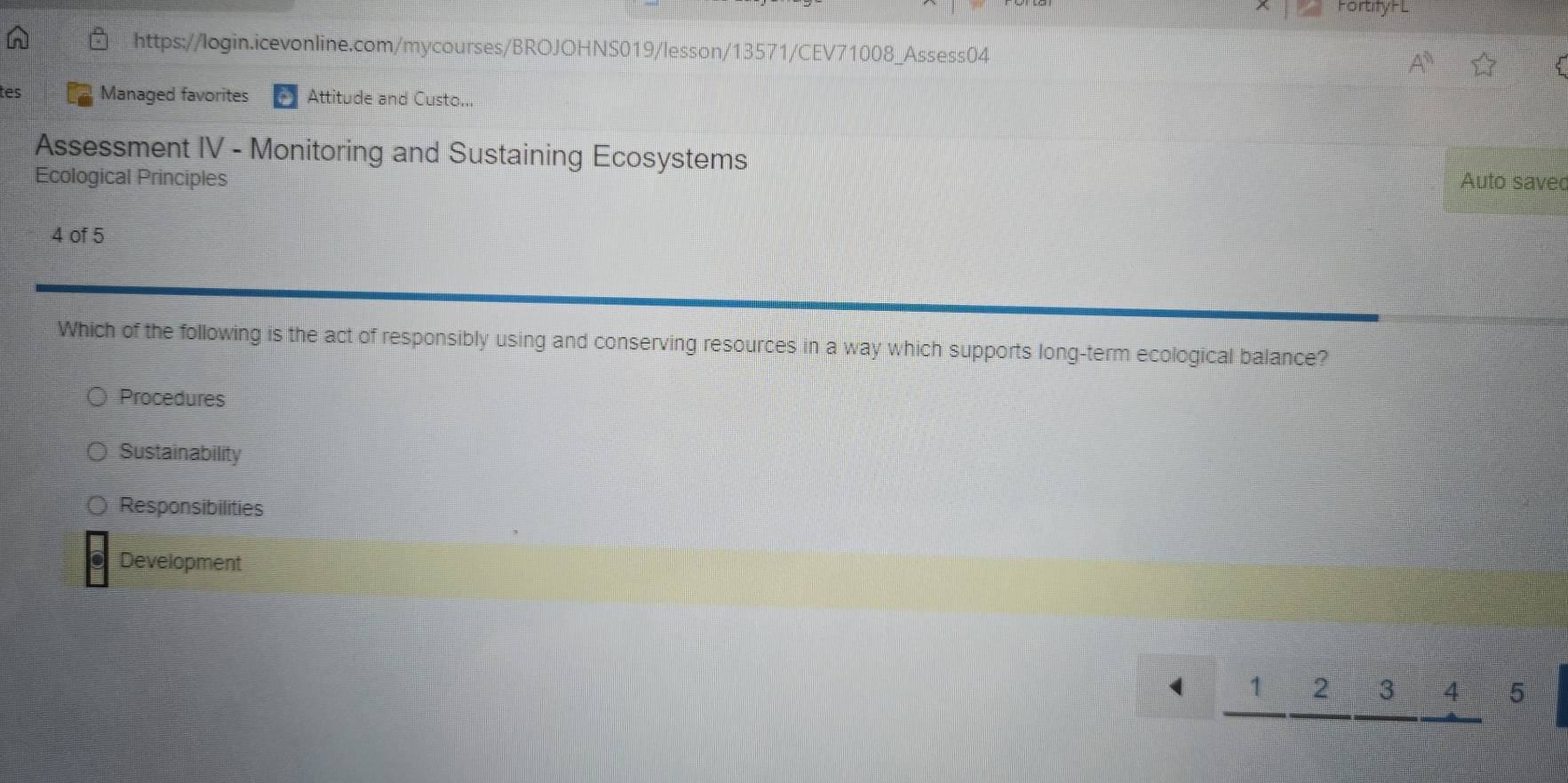 Fortify HL
https://login.icevonline.com/mycourses/BROJOHNS019/lesson/13571/CEV71008_Assess04
tes Managed favorites Attitude and Custo...
Assessment IV - Monitoring and Sustaining Ecosystems
Ecological Principles Auto savec
4 of 5
Which of the following is the act of responsibly using and conserving resources in a way which supports long-term ecological balance?
Procedures
Sustainability
Responsibilities
Development
_ 1_ 2_ 3_ 45 te