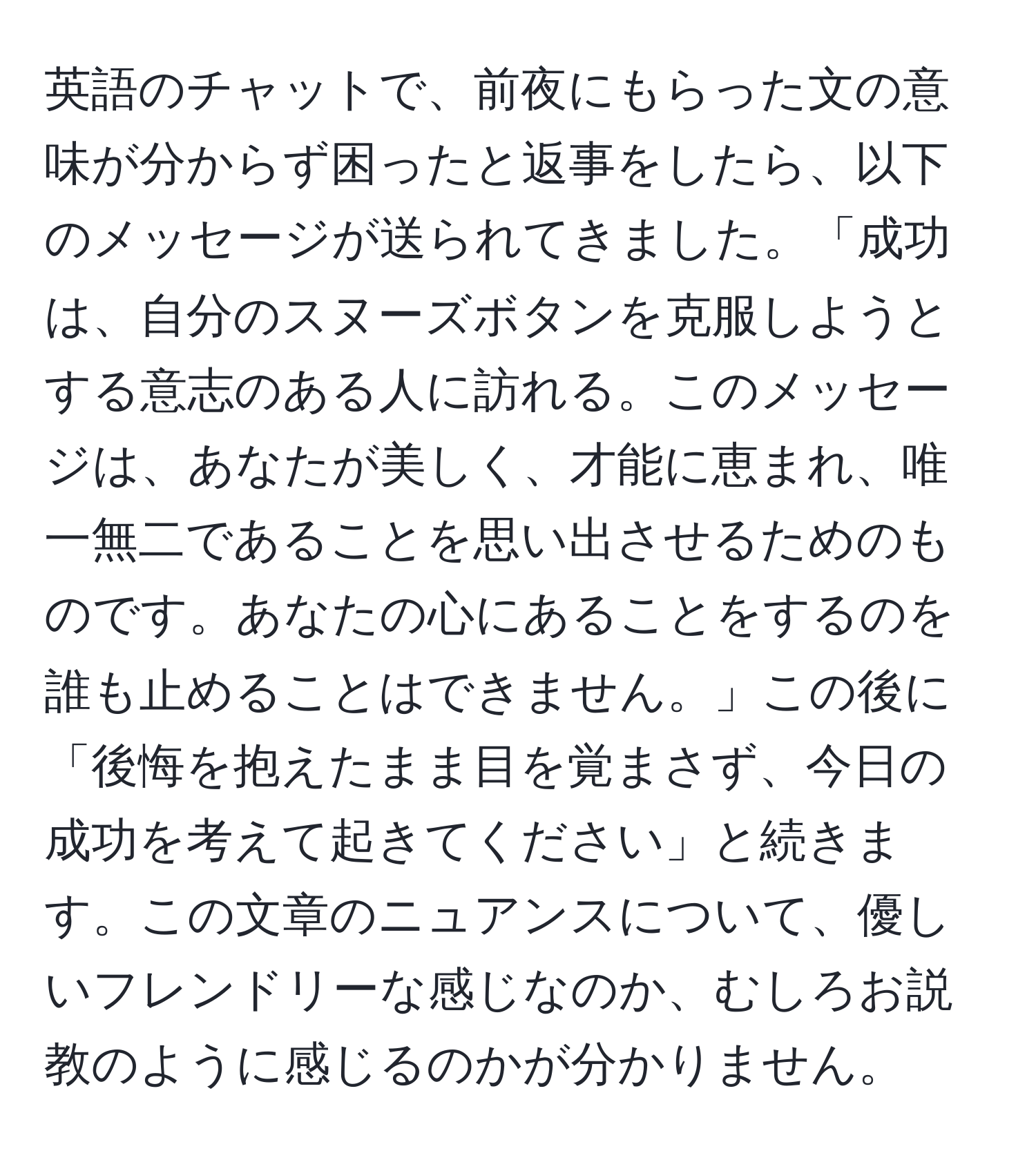 英語のチャットで、前夜にもらった文の意味が分からず困ったと返事をしたら、以下のメッセージが送られてきました。「成功は、自分のスヌーズボタンを克服しようとする意志のある人に訪れる。このメッセージは、あなたが美しく、才能に恵まれ、唯一無二であることを思い出させるためのものです。あなたの心にあることをするのを誰も止めることはできません。」この後に「後悔を抱えたまま目を覚まさず、今日の成功を考えて起きてください」と続きます。この文章のニュアンスについて、優しいフレンドリーな感じなのか、むしろお説教のように感じるのかが分かりません。