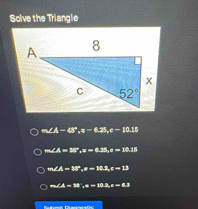 Solve the Triangle
m∠ A-48°,x-6.25,c-10.15
m∠ A=38°,x=6.25,c=10.15
m∠ A=38°,x=10.2,c=13
m∠ A=38°,x=10.2,c=6.3
Submit Diagnostic