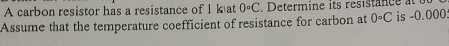 A carbon resistor has a resistance of 1 kat 0°C Determine its resistance 
Assume that the temperature coefficient of resistance for carbon at 0· C is -0.000