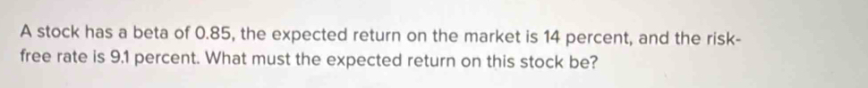 A stock has a beta of 0.85, the expected return on the market is 14 percent, and the risk- 
free rate is 9,1 percent. What must the expected return on this stock be?