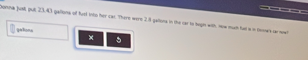 Donna just put 23.43 gallons of fuel into her car. There were 2.8 gallons in the car to begin with. How much fuel is in Denna's car now? 
galions 
× s