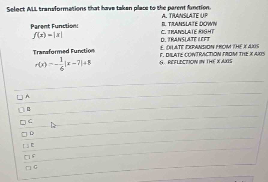 Select ALL transformations that have taken place to the parent function.
A. TRANSLATE UP
Parent Function: B. TRANSLATE DOWN
f(x)=|x|
C. TRANSLATE RIGHT
D. TRANSLATE LEFT
Transformed Function E. DILATE EXPANSION FROM THE X AXIS
F. DILATE CONTRACTION FROM THE X AXIS
r(x)=- 1/6 |x-7|+8 G. REFLECTION IN THE X AXIS
_
A
_
_
B
_
C
_
_
D
E
F
G