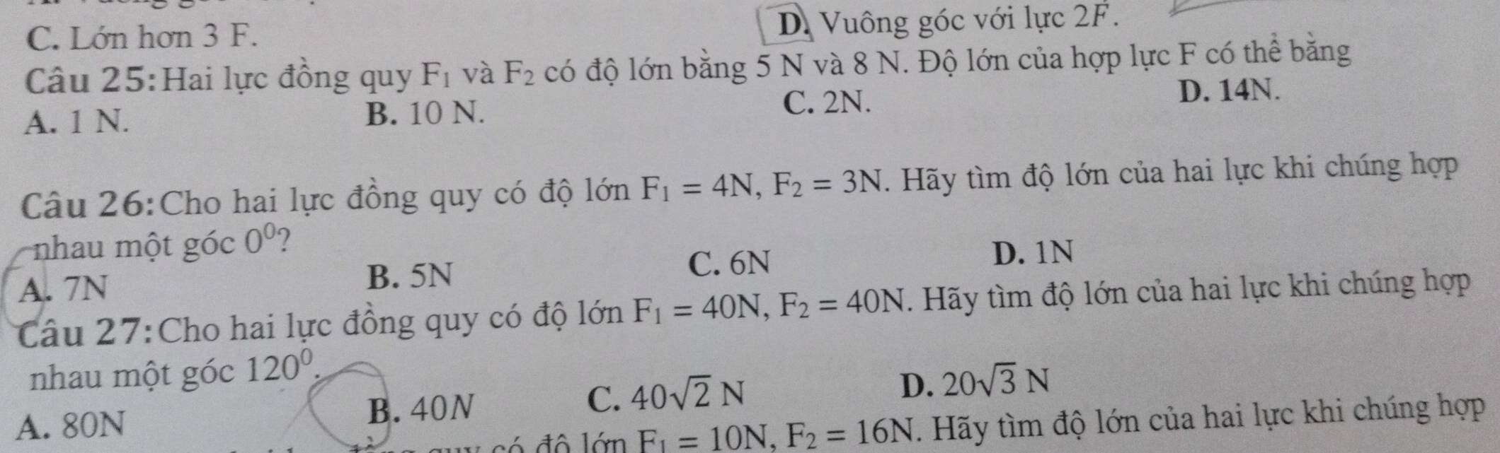 C. Lớn hơn 3 F.
D. Vuông góc với lực 2F.
Câu 25:Hai lực đồng quy F_1 và F_2 có độ lớn bằng 5 N và 8 N. Độ lớn của hợp lực F có thể bằng
A. 1 N. B. 10 N. C. 2N.
D. 14N.
Câu 26:Cho hai lực đồng quy có độ lớn F_1=4N, F_2=3N. Hãy tìm độ lớn của hai lực khi chúng hợp
nhau một góc 0^0
A. 7N
B. 5N
C. 6N D. 1N
Câu 27:Cho hai lực đồng quy có độ lớn F_1=40N, F_2=40N. Hãy tìm độ lớn của hai lực khi chúng hợp
nhau một góc 120^0.
D. 20sqrt(3)N
A. 80N B. 40N
C. 40sqrt(2)N
_ 16mF_1=10N,F_2=16N. Hãy tìm độ lớn của hai lực khi chúng hợp