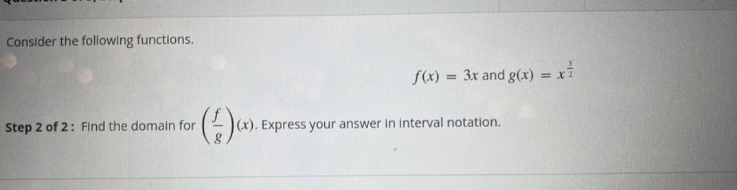 Consider the following functions.
f(x)=3x and g(x)=x^(frac 3)2
Step 2 of 2 : Find the domain for ( f/g )(x). Express your answer in interval notation.