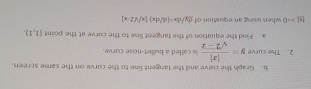 Graph the curve and the tangent line to the curve on the same screen. 
2. The curve y= |x|/sqrt(2-x)  is called a bullet-nose curve. 
a. Find the equation of the tangent line to the curve at the point (1,1).
|x|>=0 when using an equation of dy/dx=(d/dx)[x/sqrt(2)-x]