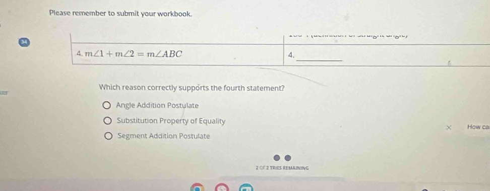 Please remember to submit your workbook.
_
4. m∠ 1+m∠ 2=m∠ ABC 4.
Which reason correctly supports the fourth statement?

Angle Addition Postulate
Substitution Property of Equality
How ca
Segment Addition Postulate
2 OF 2 TRIES REMAINING