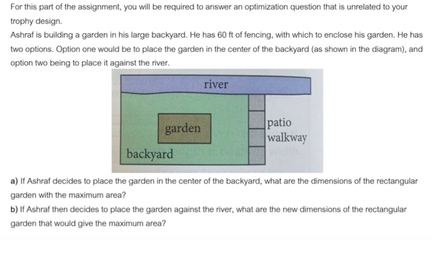 For this part of the assignment, you will be required to answer an optimization question that is unrelated to your 
trophy design. 
Ashraf is building a garden in his large backyard. He has 60 ft of fencing, with which to enclose his garden. He has 
two options. Option one would be to place the garden in the center of the backyard (as shown in the diagram), and 
option two being to place it against the river. 
a) If Ashraf decides to place the garden in the center of the backyard, what are the dimensions of the rectangular 
garden with the maximum area? 
b) If Ashraf then decides to place the garden against the river, what are the new dimensions of the rectangular 
garden that would give the maximum area?