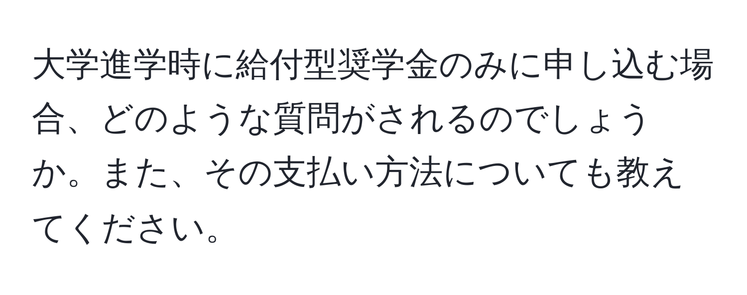 大学進学時に給付型奨学金のみに申し込む場合、どのような質問がされるのでしょうか。また、その支払い方法についても教えてください。