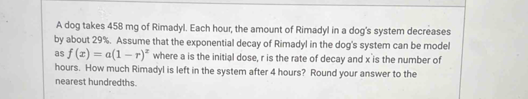 A dog takes 458 mg of Rimadyl. Each hour, the amount of Rimadyl in a dog’s system decreases 
by about 29%. Assume that the exponential decay of Rimadyl in the dog's system can be model 
as f(x)=a(1-r)^x where a is the initial dose, r is the rate of decay and x is the number of
hours. How much Rimadyl is left in the system after 4 hours? Round your answer to the 
nearest hundredths.