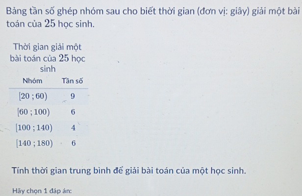 Bảng tần số ghép nhóm sau cho biết thời gian (đơn vị: giây) giải một bài
toán của 25 học sinh.
Thời gian giải một
bài toán của 25 học
sinh
Tính thời gian trung bình để giải bài toán của một học sinh.
Hãy chọn 1 đáp án: